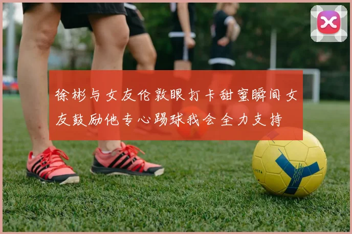 徐彬与女友伦敦眼打卡甜蜜瞬间女友鼓励他专心踢球我会全力支持