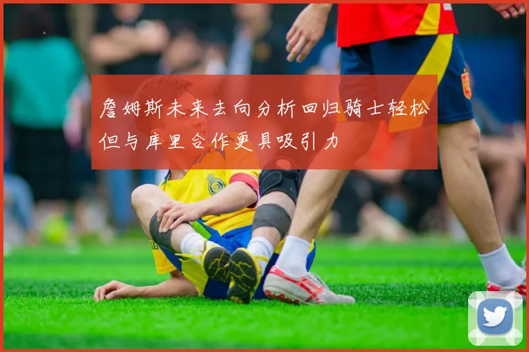 詹姆斯未来去向分析回归骑士轻松但与库里合作更具吸引力