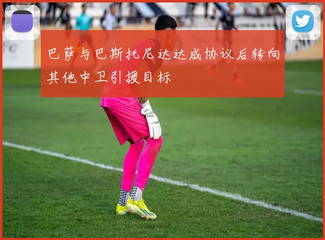 巴萨与巴斯托尼达达成协议后转向其他中卫引援目标