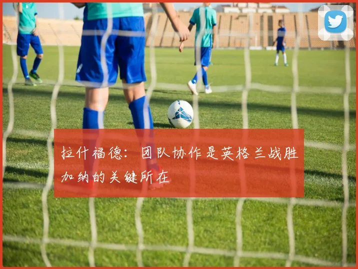 拉什福德：团队协作是英格兰战胜加纳的关键所在