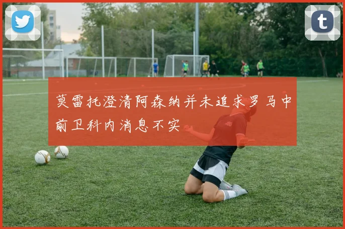 莫雷托澄清阿森纳并未追求罗马中前卫科内消息不实