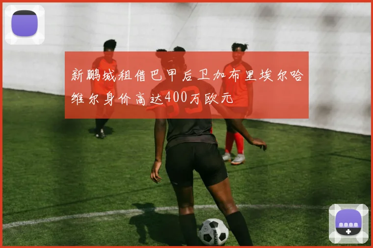 新鹏城租借巴甲后卫加布里埃尔哈维尔身价高达400万欧元