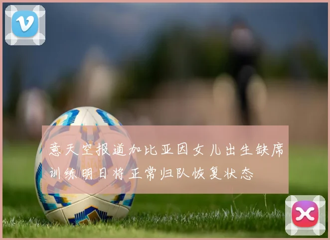 意天空报道加比亚因女儿出生缺席训练明日将正常归队恢复状态