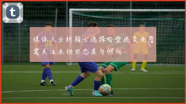 媒体人分析骑士选择哈登还是老詹需关注米切尔态度与倾向