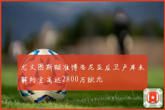 尤文图斯瞄准博洛尼亚后卫卢库米解约金高达2800万欧元