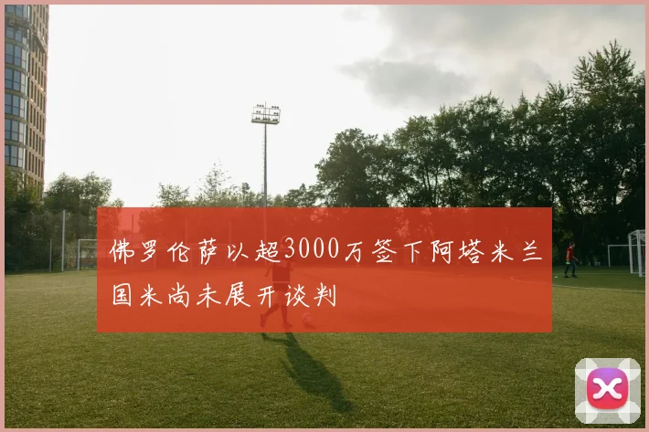 佛罗伦萨以超3000万签下阿塔米兰国米尚未展开谈判