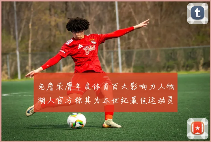老詹荣膺年度体育百大影响力人物湖人官方称其为本世纪最佳运动员