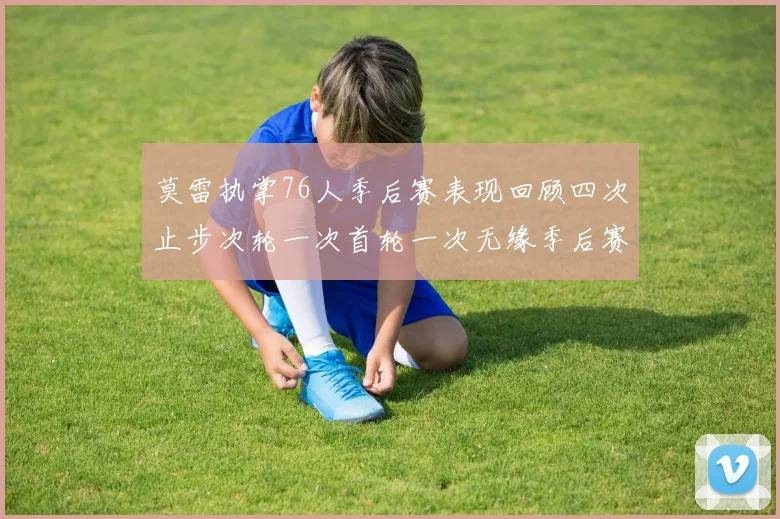 莫雷执掌76人季后赛表现回顾四次止步次轮一次首轮一次无缘季后赛