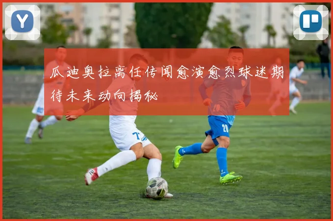 瓜迪奥拉离任传闻愈演愈烈球迷期待未来动向揭秘