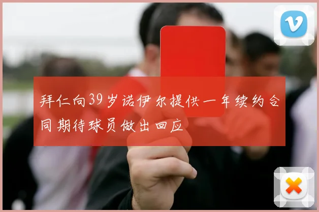 拜仁向39岁诺伊尔提供一年续约合同期待球员做出回应
