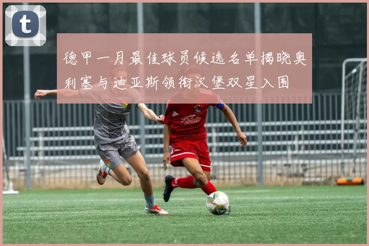 德甲一月最佳球员候选名单揭晓奥利塞与迪亚斯领衔汉堡双星入围