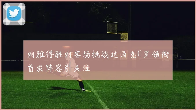 利雅得胜利客场挑战达马克C罗领衔首发阵容引关注