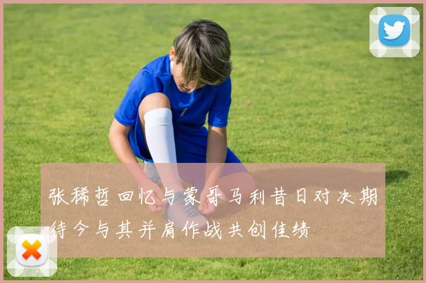 张稀哲回忆与蒙哥马利昔日对决期待今与其并肩作战共创佳绩