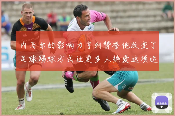 内马尔的影响力亨利赞誉他改变了足球踢球方式让更多人热爱这项运动