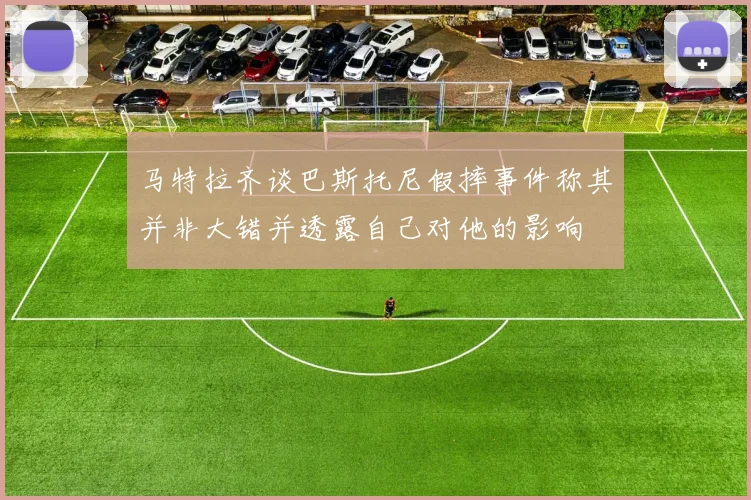 马特拉齐谈巴斯托尼假摔事件称其并非大错并透露自己对他的影响