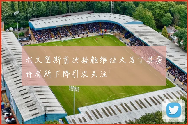 尤文图斯首次接触维拉大马丁其要价有所下降引发关注