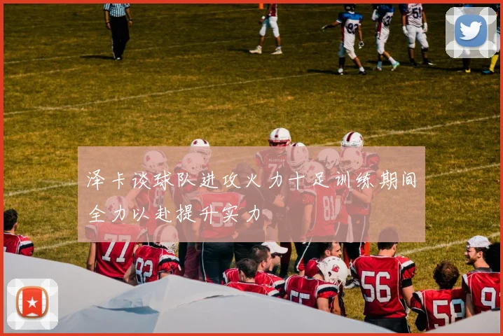 泽卡谈球队进攻火力十足训练期间全力以赴提升实力
