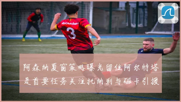 阿森纳夏窗策略曝光留住阿尔特塔是首要任务关注托纳利与磁卡引援动态