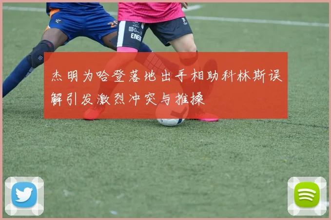 杰明为哈登落地出手相助科林斯误解引发激烈冲突与推搡
