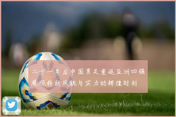 二十一年后中国男足重返亚洲四强展现崭新风貌与实力的辉煌时刻