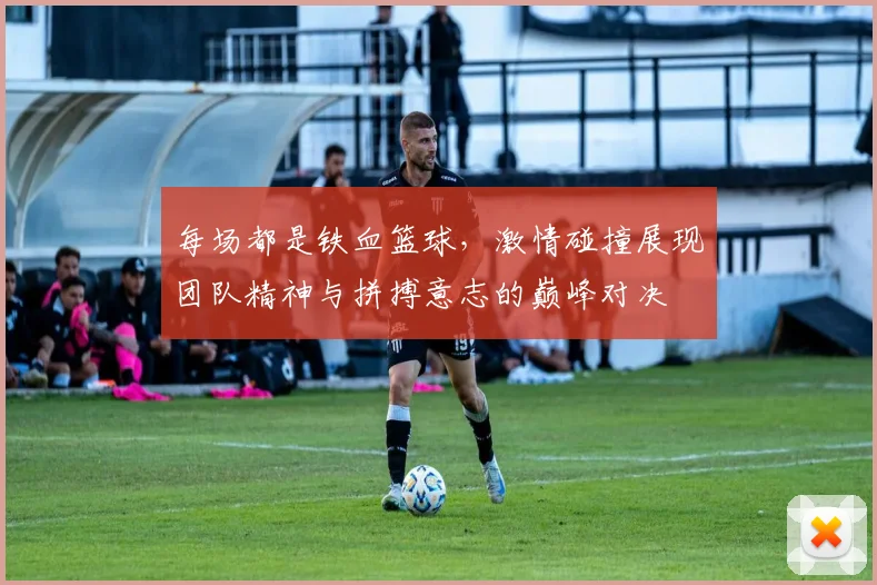 每场都是铁血篮球，激情碰撞展现团队精神与拼搏意志的巅峰对决